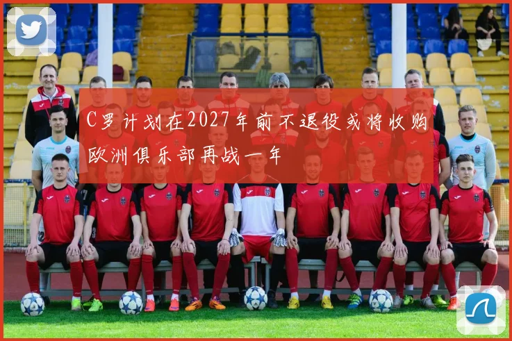 C罗计划在2027年前不退役或将收购欧洲俱乐部再战一年