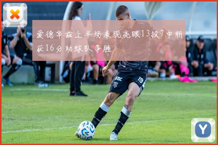 爱德华兹上半场表现亮眼13投7中斩获16分助球队争胜