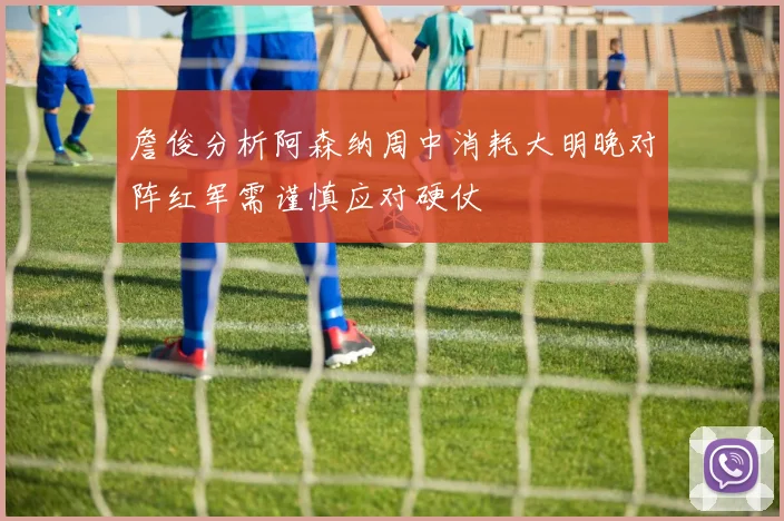 詹俊分析阿森纳周中消耗大明晚对阵红军需谨慎应对硬仗