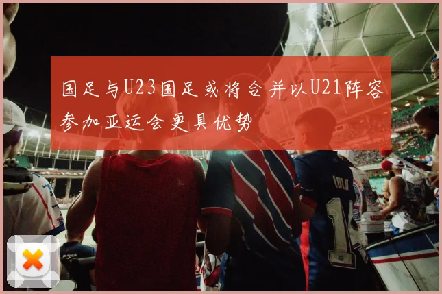国足与U23国足或将合并以U21阵容参加亚运会更具优势