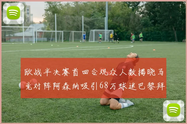 欧战半决赛首回合观众人数揭晓马竞对阵阿森纳吸引68万球迷巴黎拜仁紧随其后