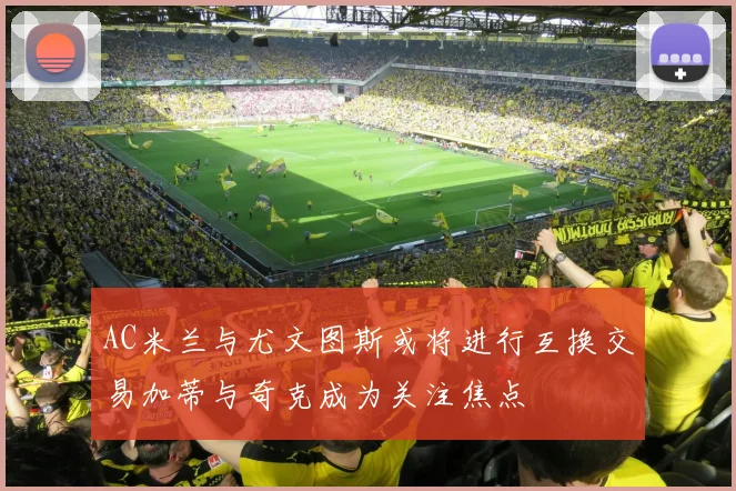 AC米兰与尤文图斯或将进行互换交易加蒂与奇克成为关注焦点