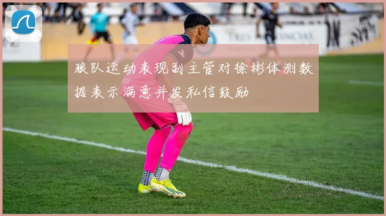 狼队运动表现副主管对徐彬体测数据表示满意并发私信鼓励