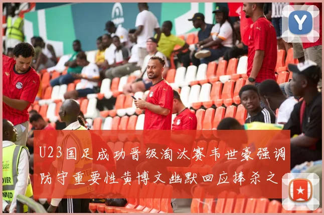 U23国足成功晋级淘汰赛韦世豪强调防守重要性黄博文幽默回应捧杀之说