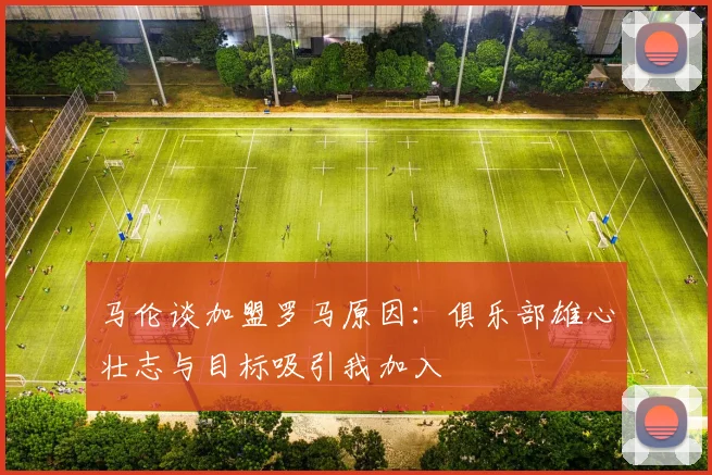 马伦谈加盟罗马原因：俱乐部雄心壮志与目标吸引我加入