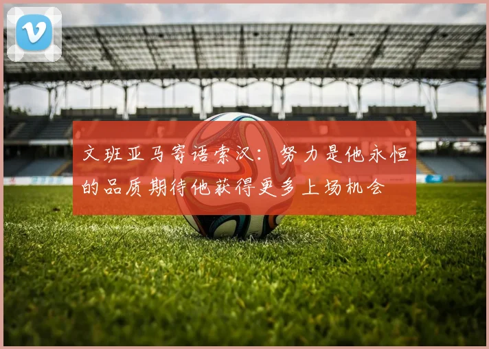 文班亚马寄语索汉：努力是他永恒的品质期待他获得更多上场机会