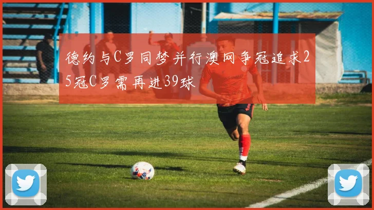 德约与C罗同梦并行澳网争冠追求25冠C罗需再进39球